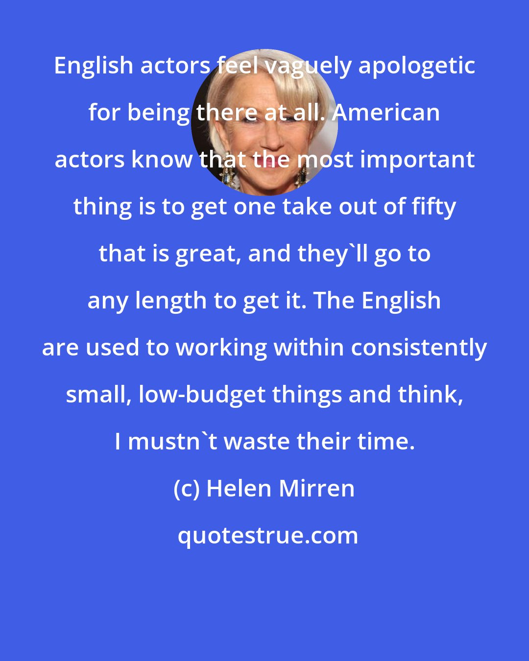 Helen Mirren: English actors feel vaguely apologetic for being there at all. American actors know that the most important thing is to get one take out of fifty that is great, and they'll go to any length to get it. The English are used to working within consistently small, low-budget things and think, I mustn't waste their time.