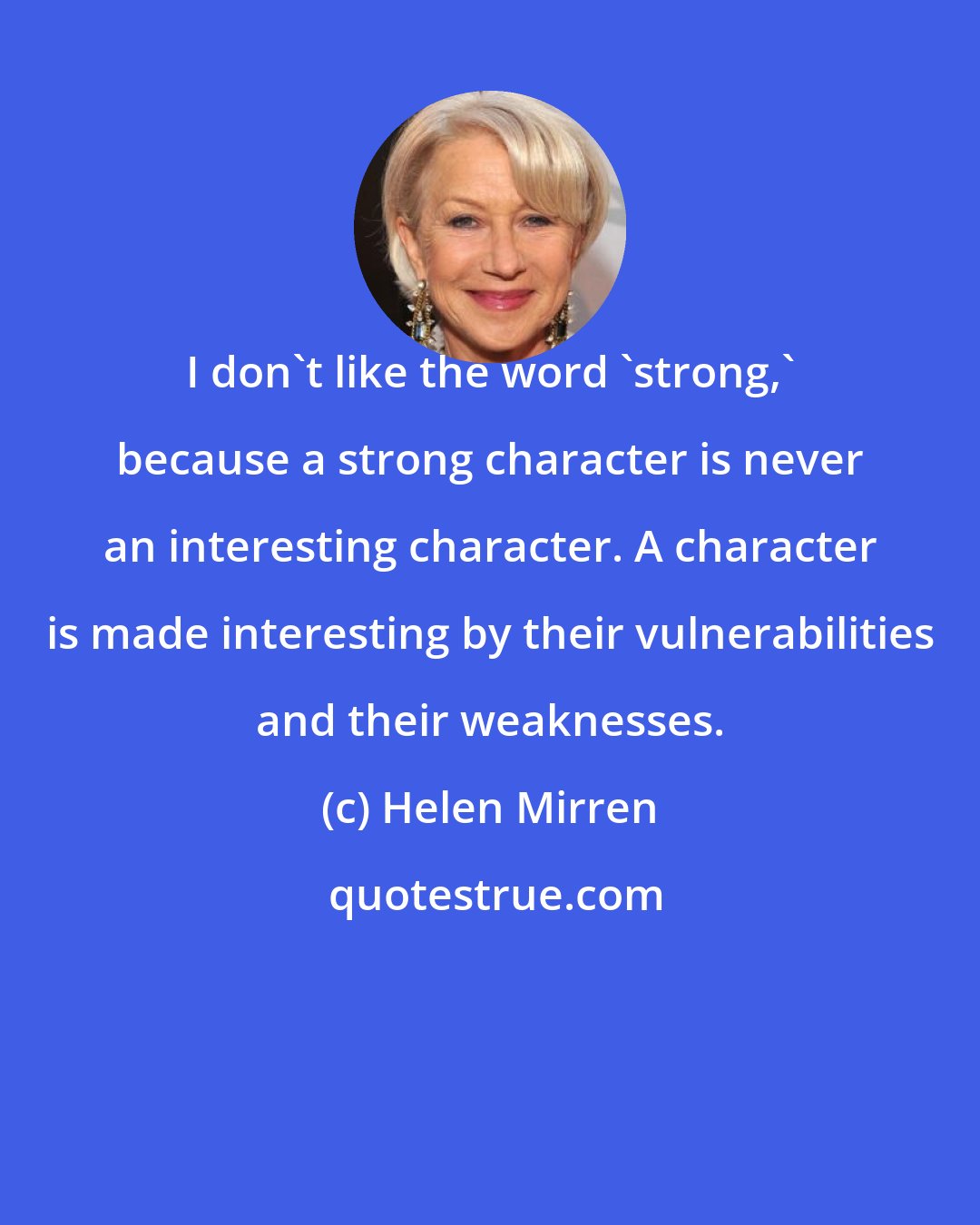 Helen Mirren: I don't like the word 'strong,' because a strong character is never an interesting character. A character is made interesting by their vulnerabilities and their weaknesses.