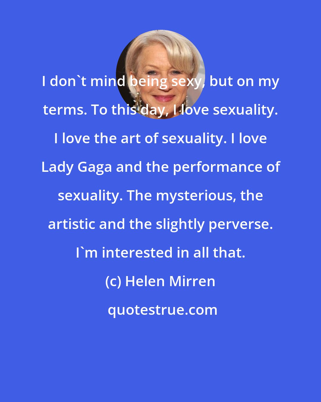 Helen Mirren: I don't mind being sexy, but on my terms. To this day, I love sexuality. I love the art of sexuality. I love Lady Gaga and the performance of sexuality. The mysterious, the artistic and the slightly perverse. I'm interested in all that.