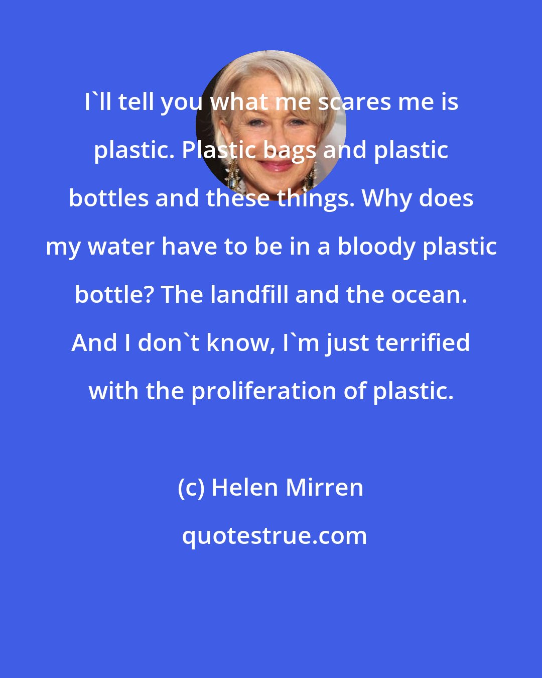 Helen Mirren: I'll tell you what me scares me is plastic. Plastic bags and plastic bottles and these things. Why does my water have to be in a bloody plastic bottle? The landfill and the ocean. And I don't know, I'm just terrified with the proliferation of plastic.