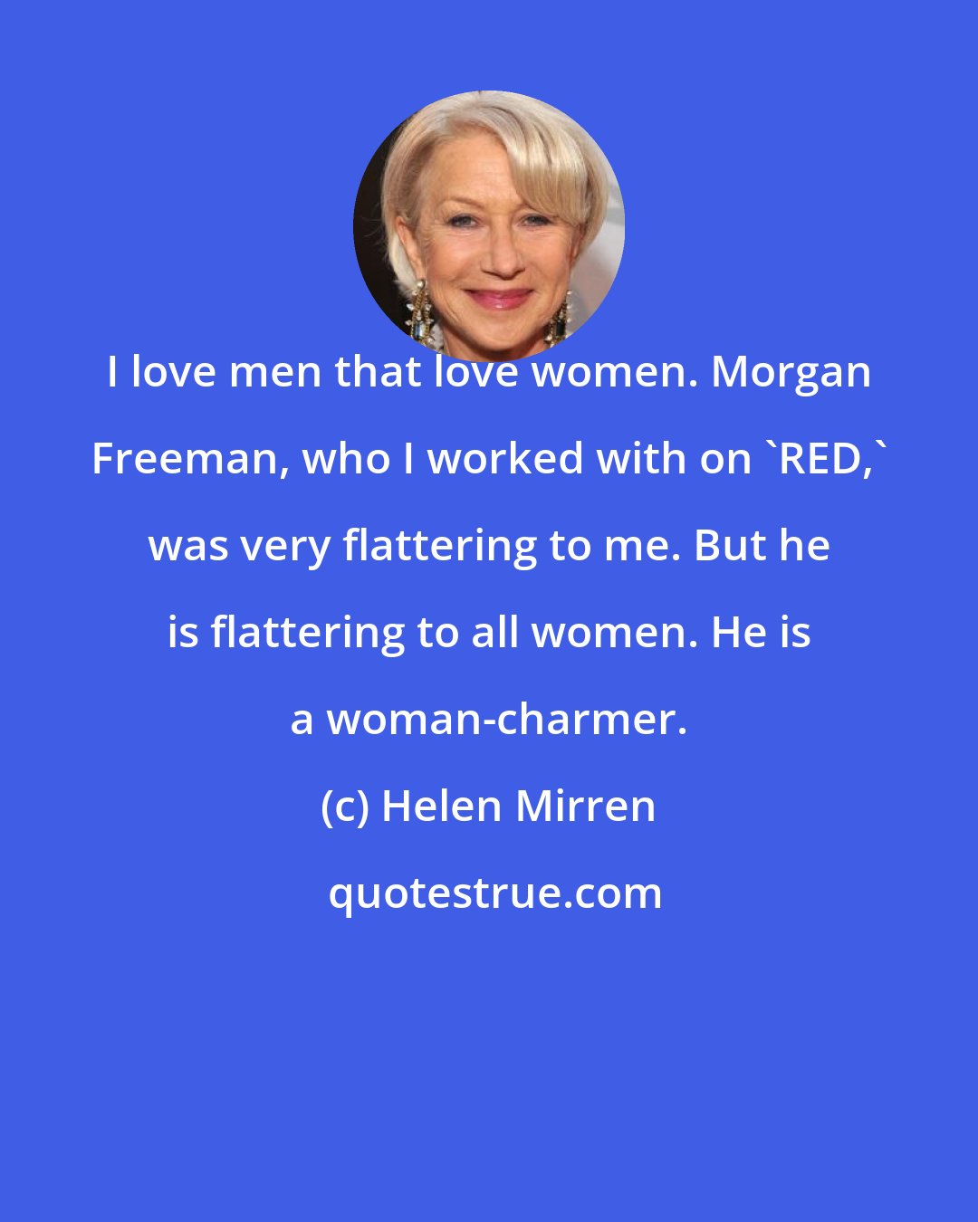 Helen Mirren: I love men that love women. Morgan Freeman, who I worked with on 'RED,' was very flattering to me. But he is flattering to all women. He is a woman-charmer.