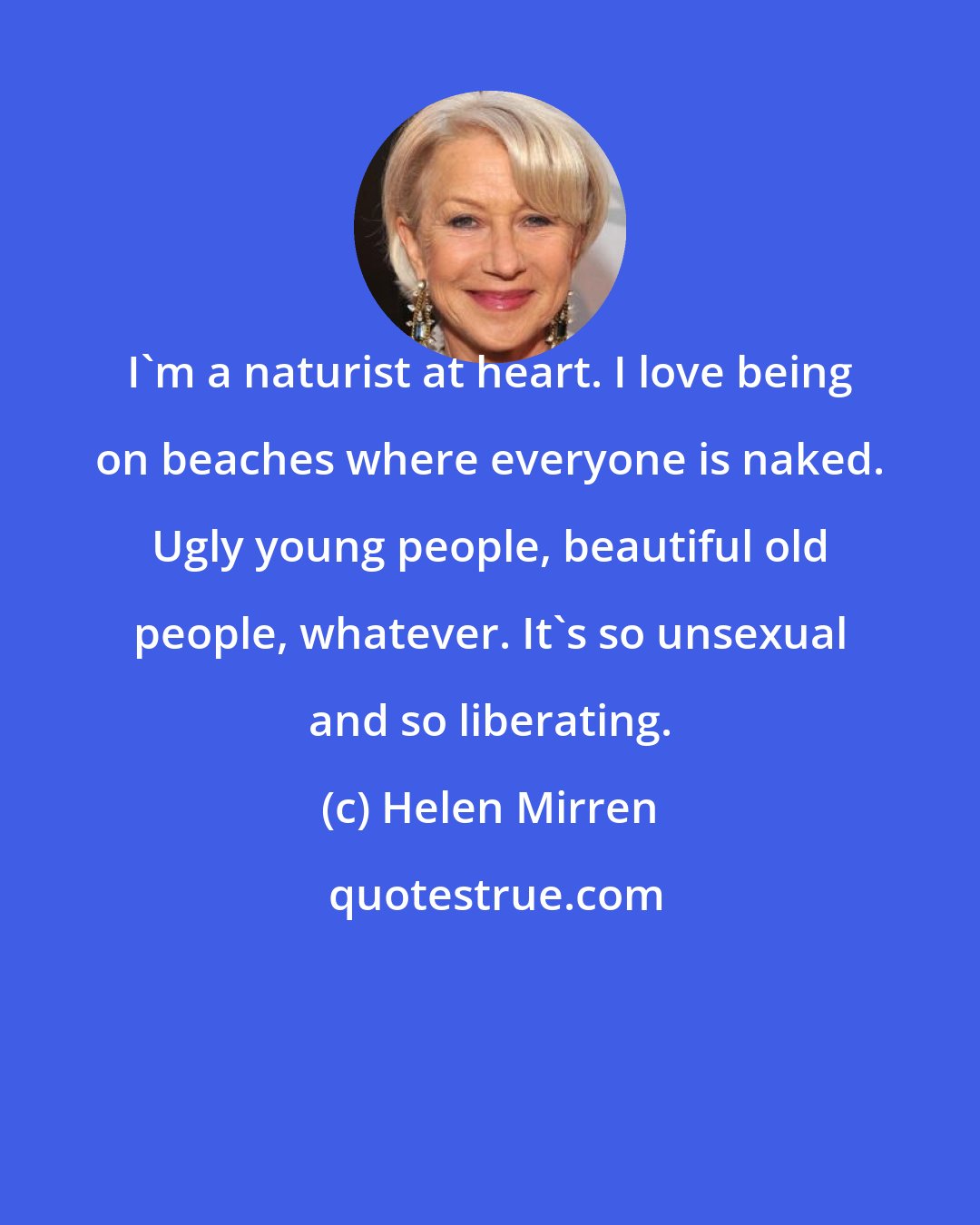 Helen Mirren: I'm a naturist at heart. I love being on beaches where everyone is naked. Ugly young people, beautiful old people, whatever. It's so unsexual and so liberating.