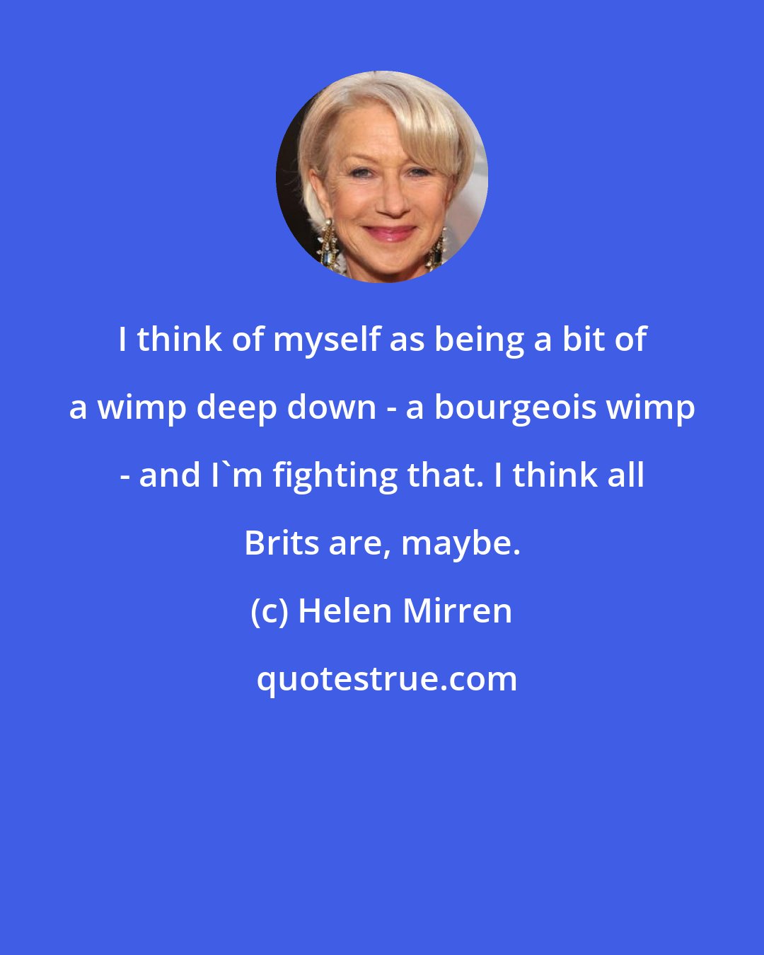 Helen Mirren: I think of myself as being a bit of a wimp deep down - a bourgeois wimp - and I'm fighting that. I think all Brits are, maybe.