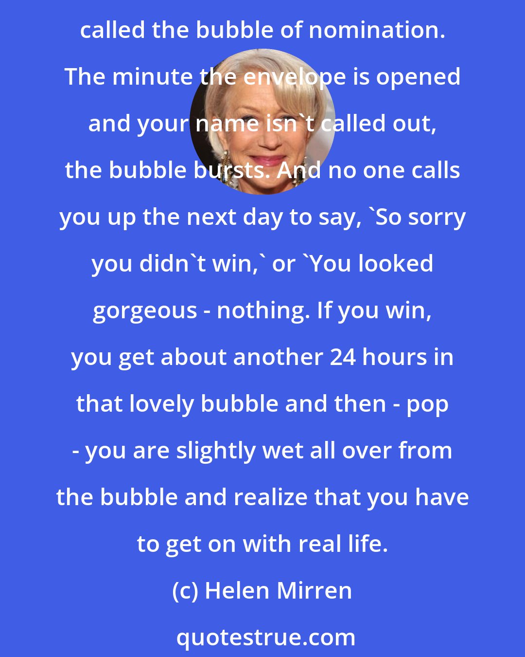 Helen Mirren: I've not won different awards - many, many times - so luckily I've practiced that whenever you are nominated for anything, you enter into this marvelous, fantabulous bubble called the bubble of nomination. The minute the envelope is opened and your name isn't called out, the bubble bursts. And no one calls you up the next day to say, 'So sorry you didn't win,' or 'You looked gorgeous - nothing. If you win, you get about another 24 hours in that lovely bubble and then - pop - you are slightly wet all over from the bubble and realize that you have to get on with real life.