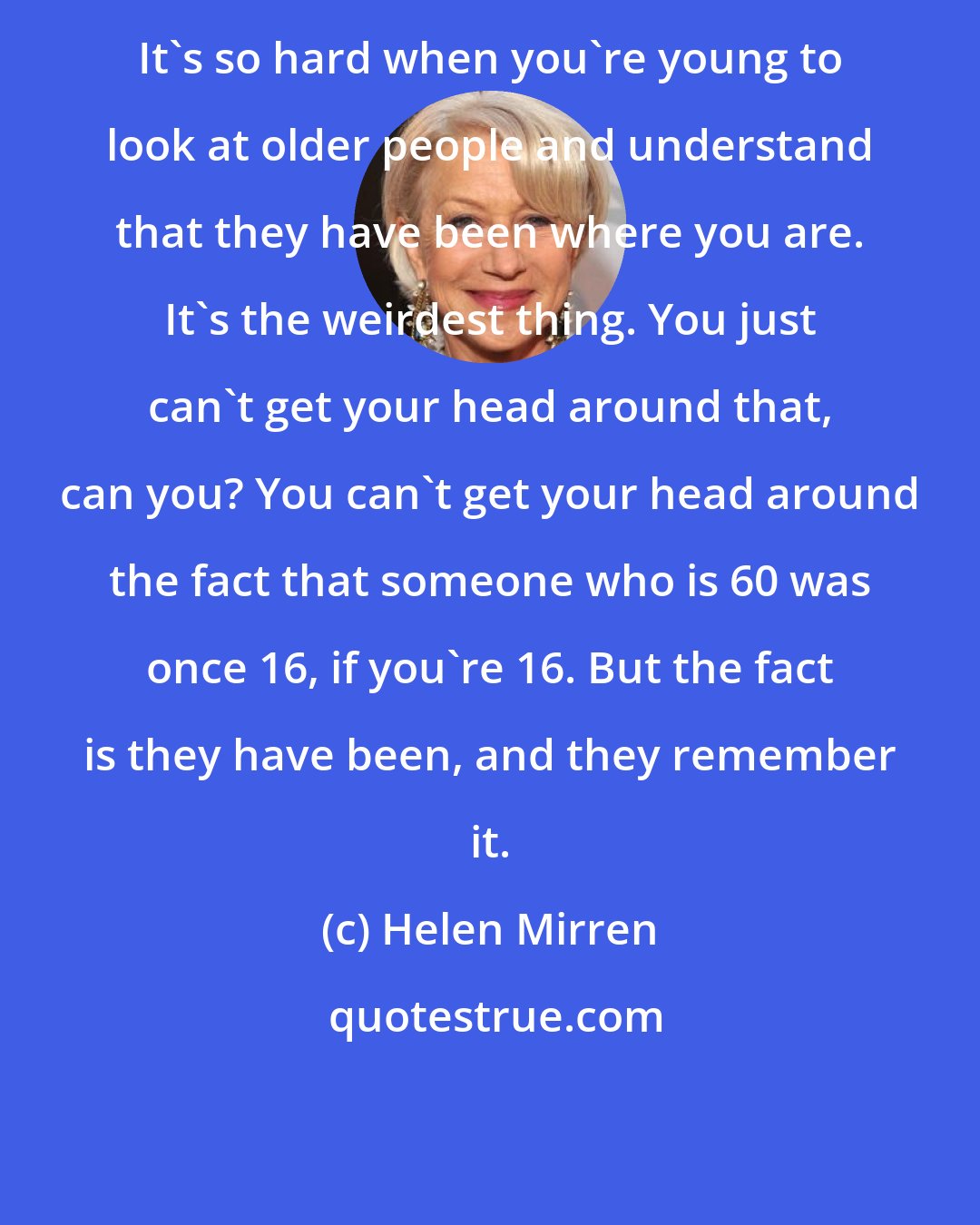 Helen Mirren: It's so hard when you're young to look at older people and understand that they have been where you are. It's the weirdest thing. You just can't get your head around that, can you? You can't get your head around the fact that someone who is 60 was once 16, if you're 16. But the fact is they have been, and they remember it.