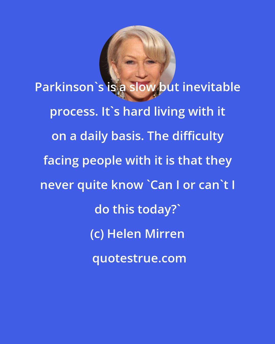 Helen Mirren: Parkinson's is a slow but inevitable process. It's hard living with it on a daily basis. The difficulty facing people with it is that they never quite know 'Can I or can't I do this today?'