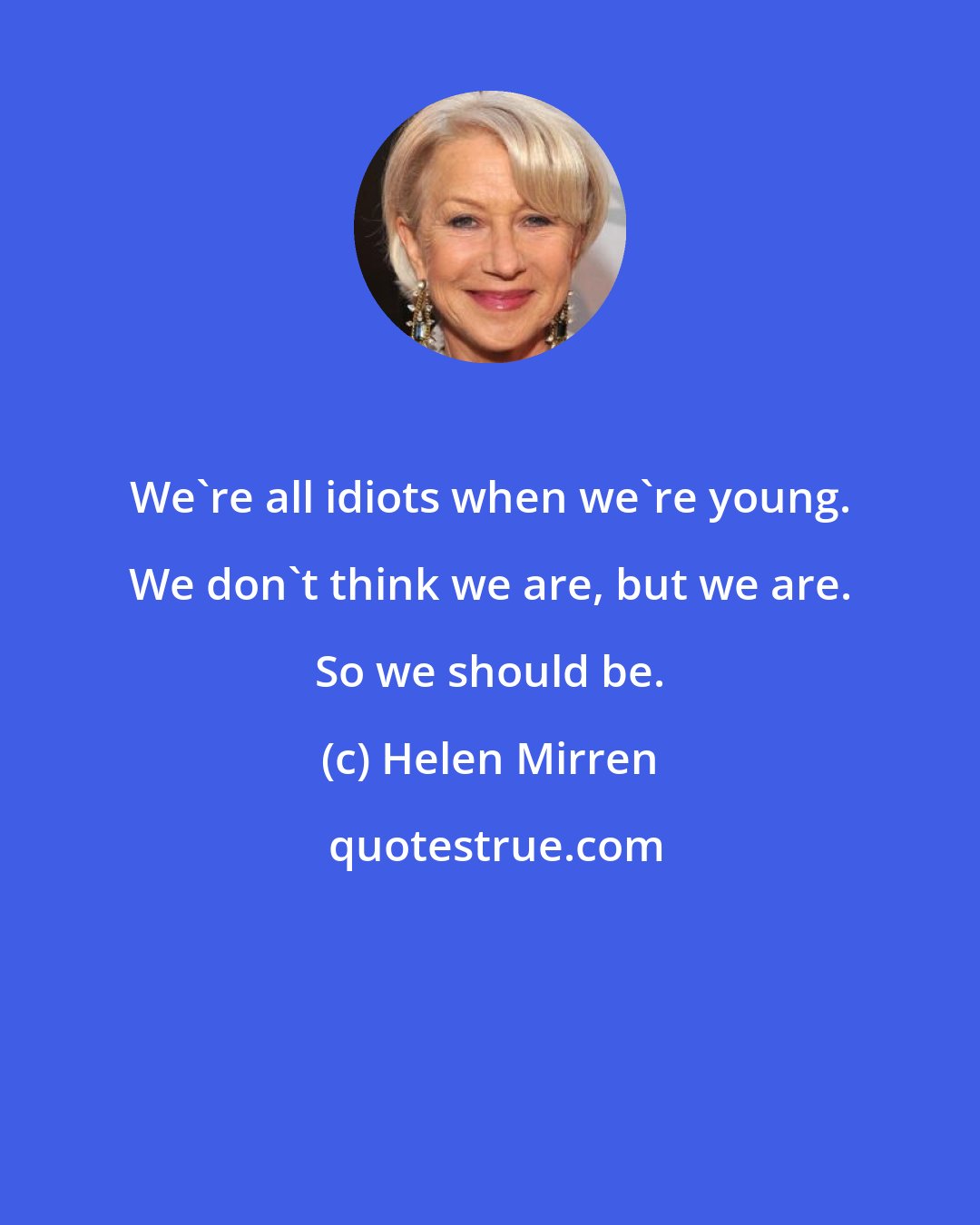 Helen Mirren: We're all idiots when we're young. We don't think we are, but we are. So we should be.