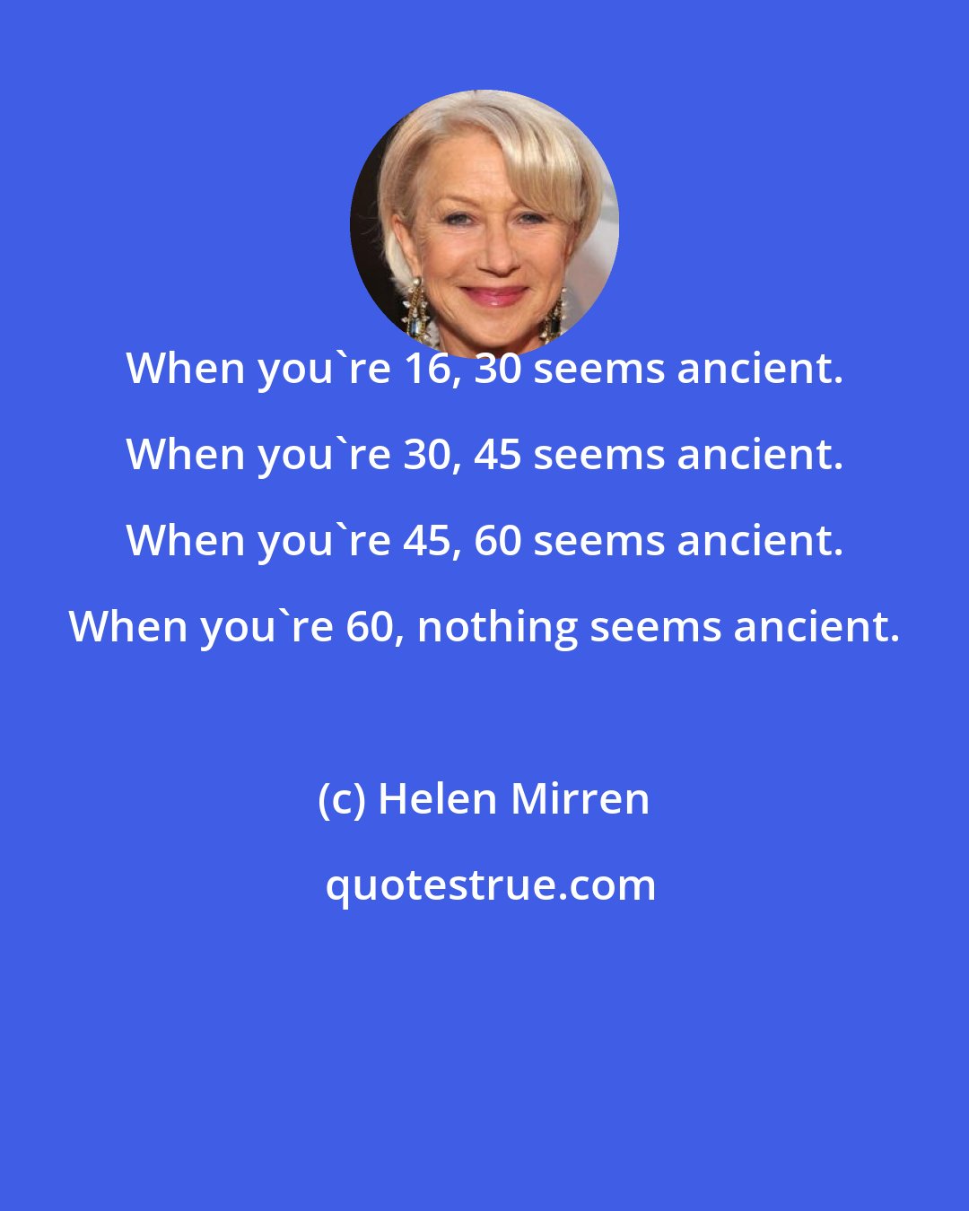 Helen Mirren: When you're 16, 30 seems ancient. When you're 30, 45 seems ancient. When you're 45, 60 seems ancient. When you're 60, nothing seems ancient.