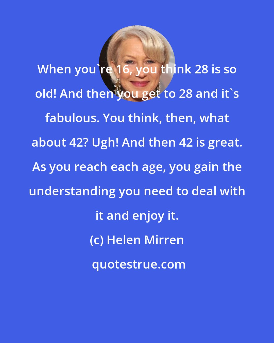 Helen Mirren: When you're 16, you think 28 is so old! And then you get to 28 and it's fabulous. You think, then, what about 42? Ugh! And then 42 is great. As you reach each age, you gain the understanding you need to deal with it and enjoy it.