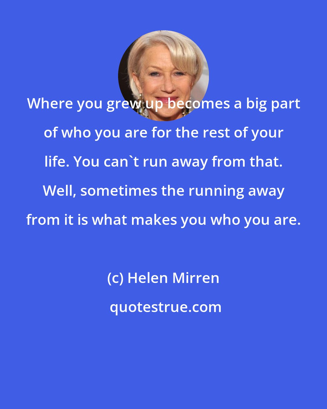 Helen Mirren: Where you grew up becomes a big part of who you are for the rest of your life. You can't run away from that. Well, sometimes the running away from it is what makes you who you are.