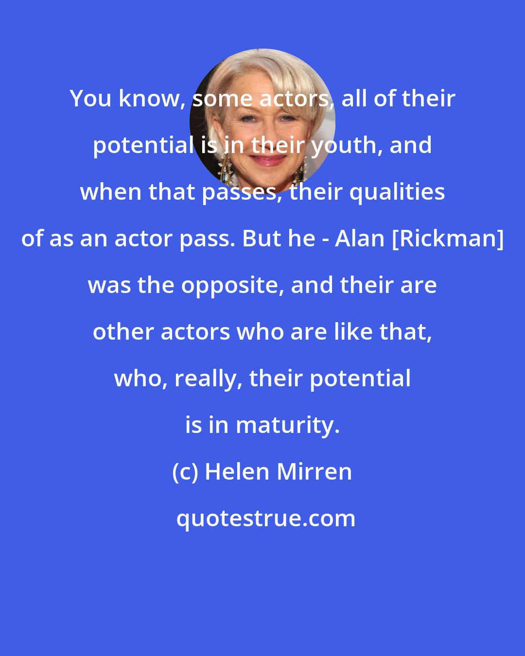Helen Mirren: You know, some actors, all of their potential is in their youth, and when that passes, their qualities of as an actor pass. But he - Alan [Rickman] was the opposite, and their are other actors who are like that, who, really, their potential is in maturity.
