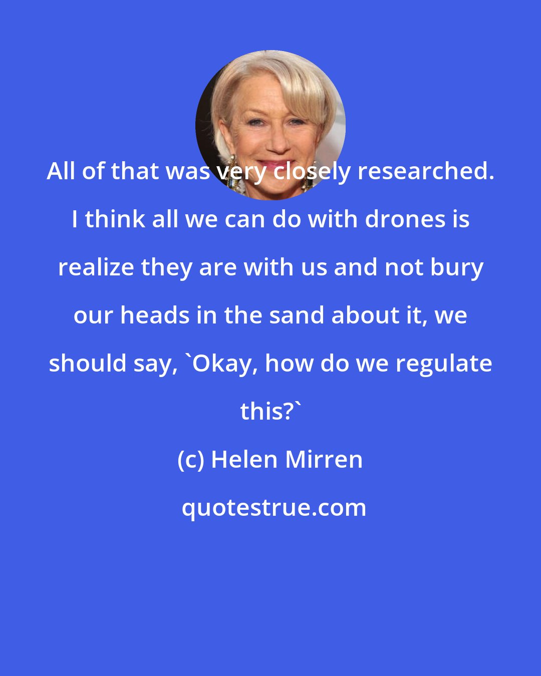 Helen Mirren: All of that was very closely researched. I think all we can do with drones is realize they are with us and not bury our heads in the sand about it, we should say, 'Okay, how do we regulate this?'