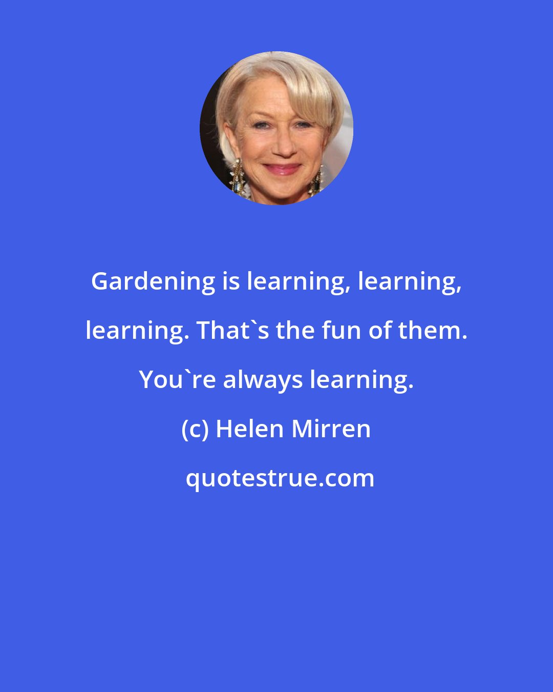 Helen Mirren: Gardening is learning, learning, learning. That's the fun of them. You're always learning.