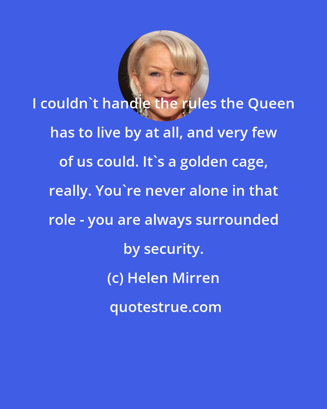 Helen Mirren: I couldn't handle the rules the Queen has to live by at all, and very few of us could. It's a golden cage, really. You're never alone in that role - you are always surrounded by security.