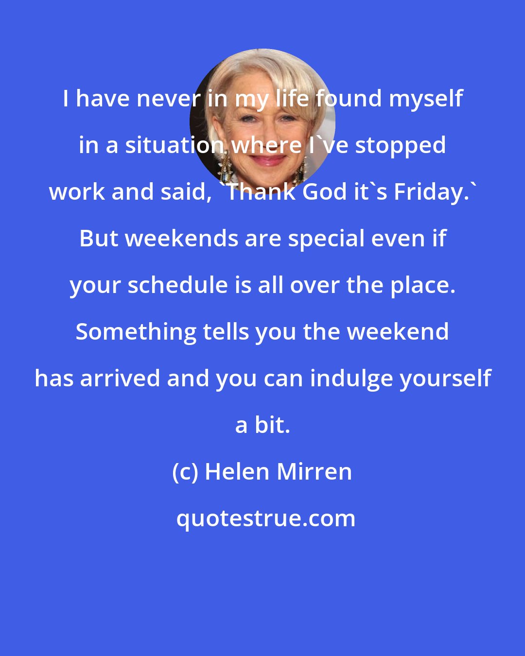 Helen Mirren: I have never in my life found myself in a situation where I've stopped work and said, 'Thank God it's Friday.' But weekends are special even if your schedule is all over the place. Something tells you the weekend has arrived and you can indulge yourself a bit.