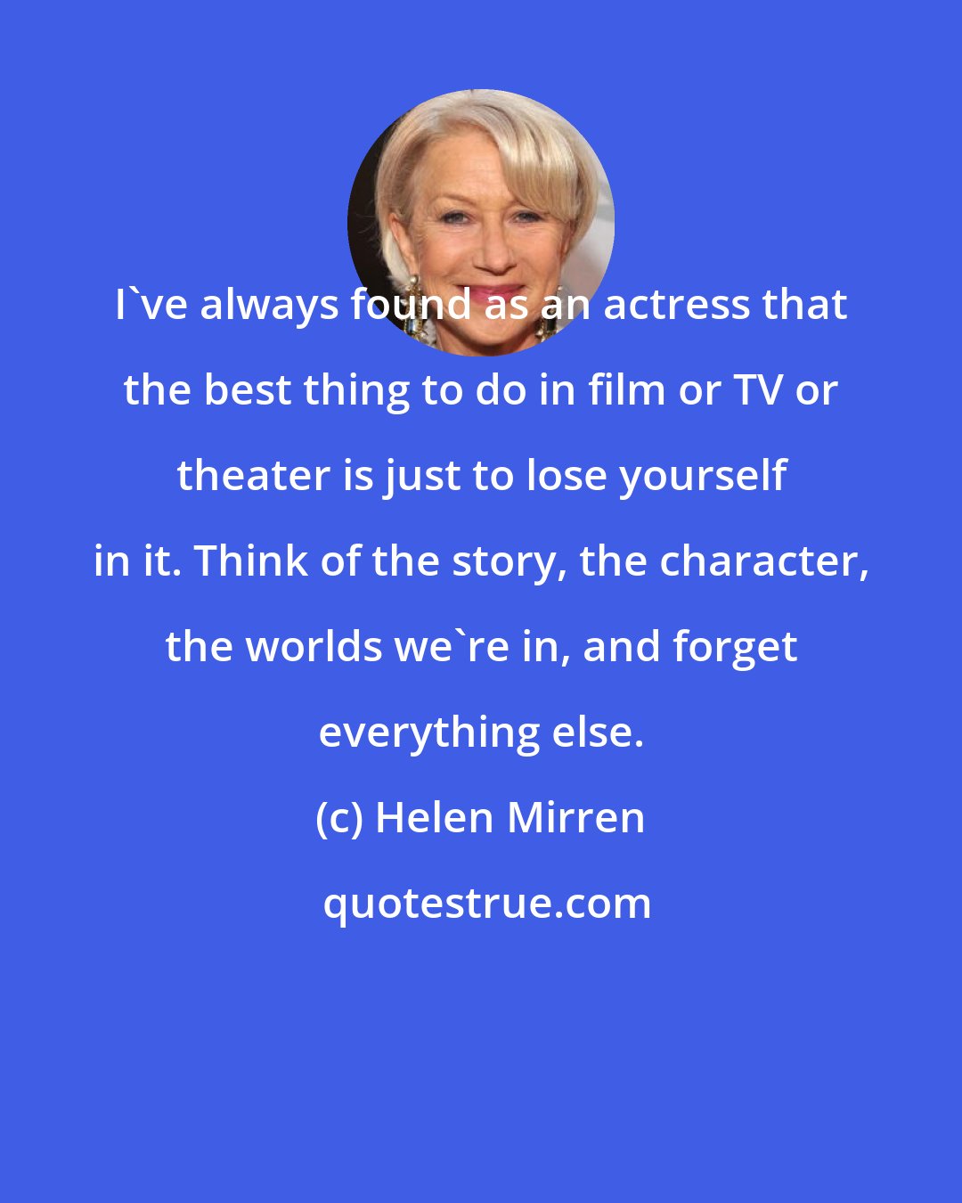 Helen Mirren: I've always found as an actress that the best thing to do in film or TV or theater is just to lose yourself in it. Think of the story, the character, the worlds we're in, and forget everything else.