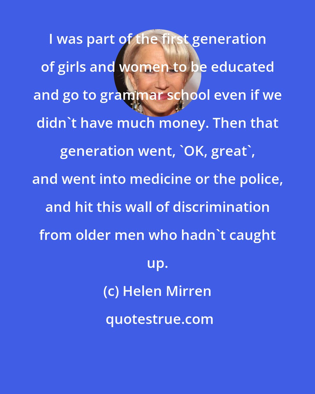 Helen Mirren: I was part of the first generation of girls and women to be educated and go to grammar school even if we didn't have much money. Then that generation went, 'OK, great', and went into medicine or the police, and hit this wall of discrimination from older men who hadn't caught up.