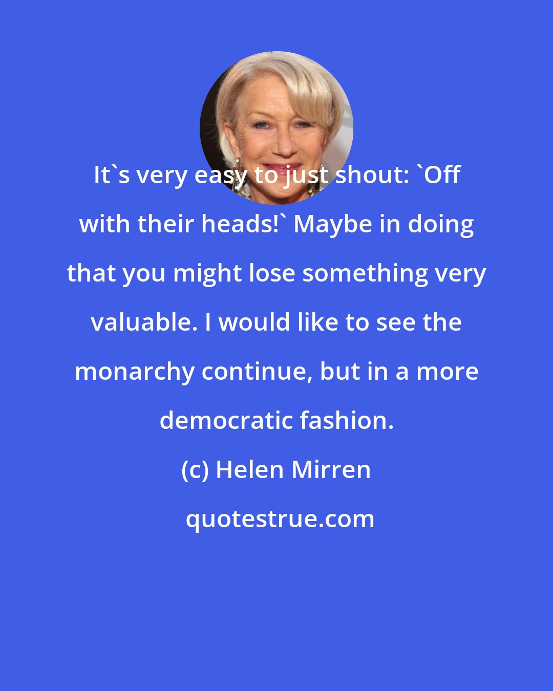 Helen Mirren: It's very easy to just shout: 'Off with their heads!' Maybe in doing that you might lose something very valuable. I would like to see the monarchy continue, but in a more democratic fashion.