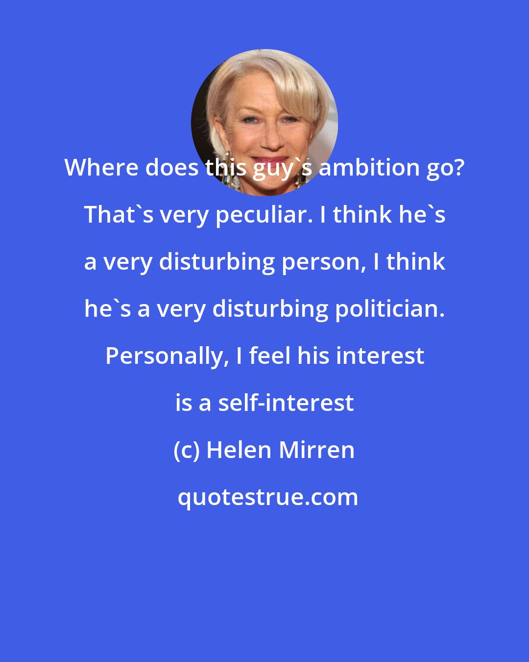 Helen Mirren: Where does this guy's ambition go? That's very peculiar. I think he's a very disturbing person, I think he's a very disturbing politician. Personally, I feel his interest is a self-interest