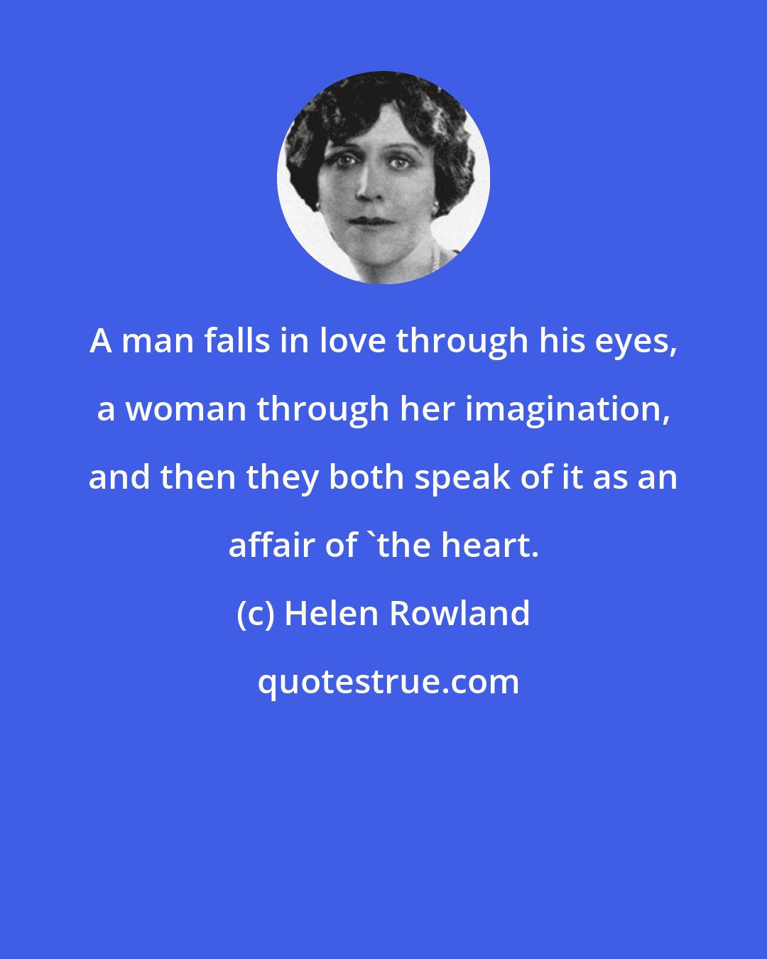 Helen Rowland: A man falls in love through his eyes, a woman through her imagination, and then they both speak of it as an affair of 'the heart.