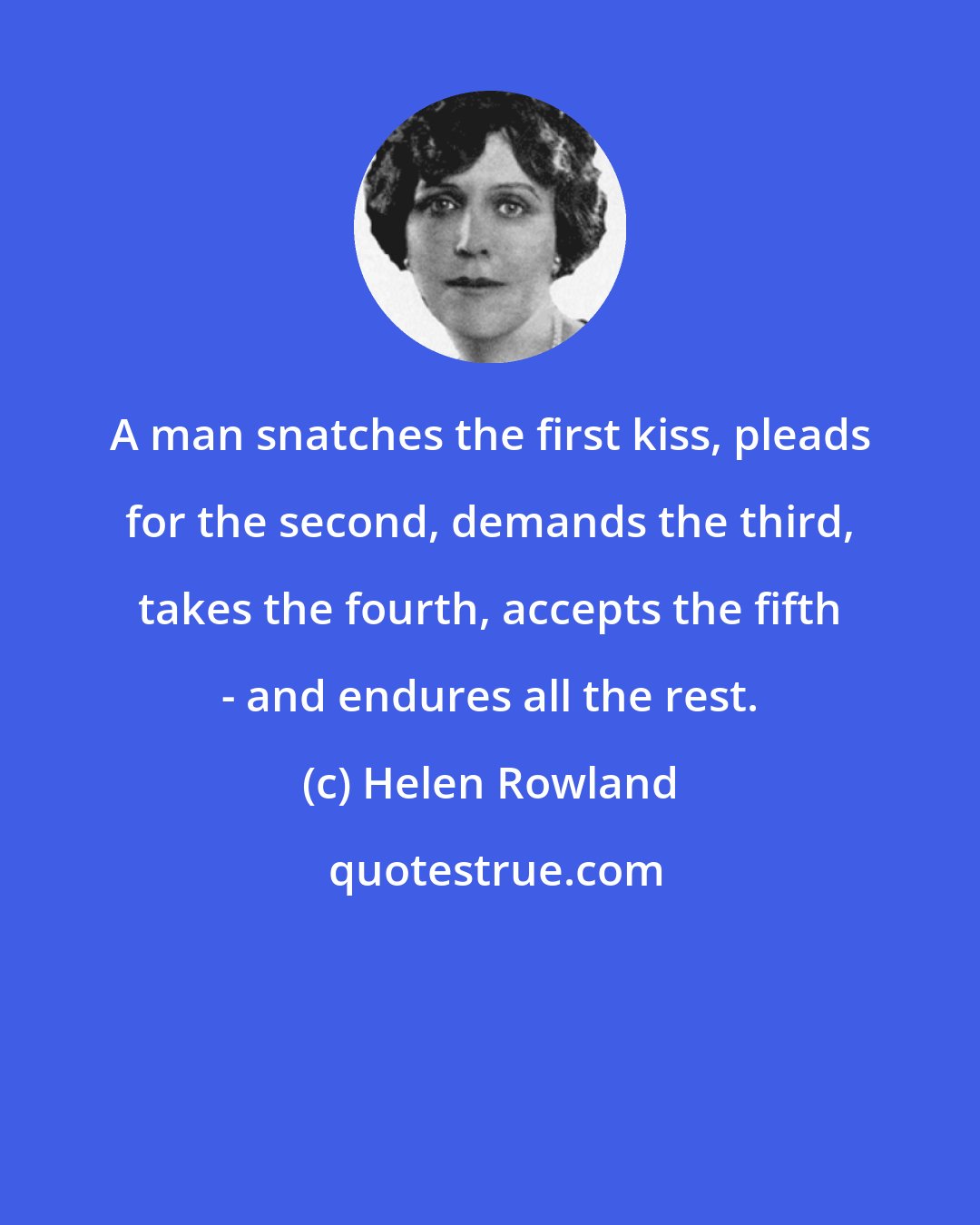 Helen Rowland: A man snatches the first kiss, pleads for the second, demands the third, takes the fourth, accepts the fifth - and endures all the rest.