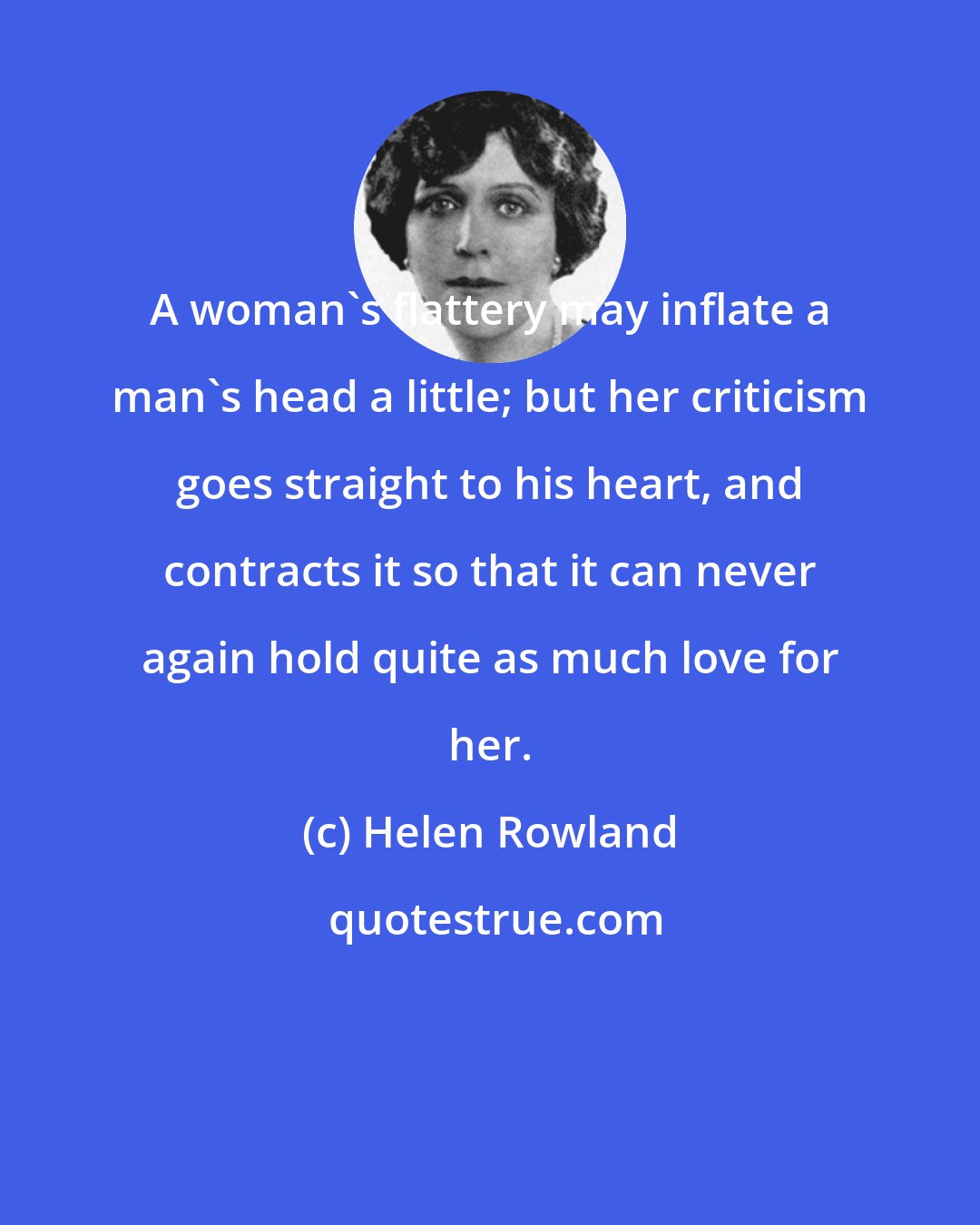 Helen Rowland: A woman's flattery may inflate a man's head a little; but her criticism goes straight to his heart, and contracts it so that it can never again hold quite as much love for her.