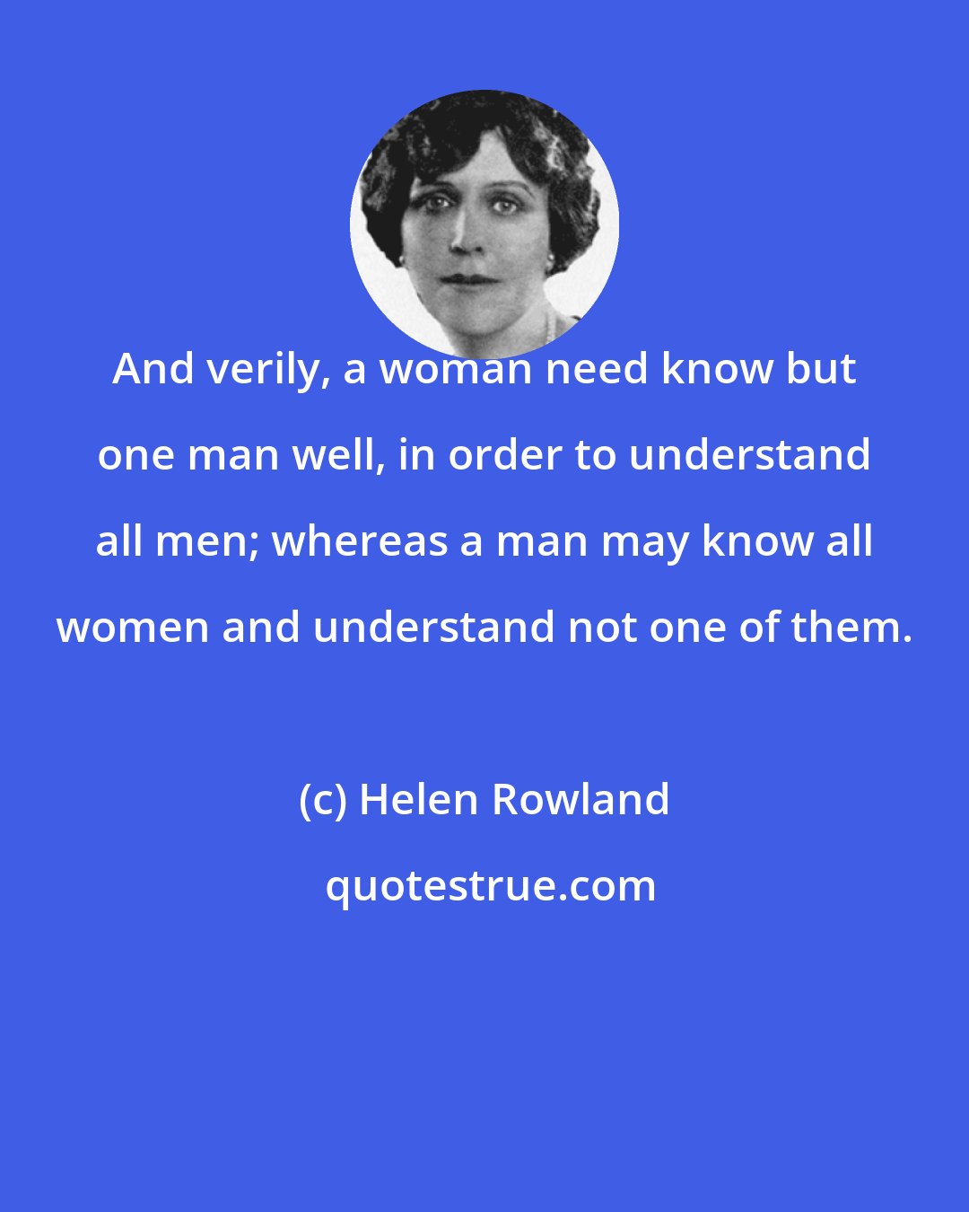 Helen Rowland: And verily, a woman need know but one man well, in order to understand all men; whereas a man may know all women and understand not one of them.