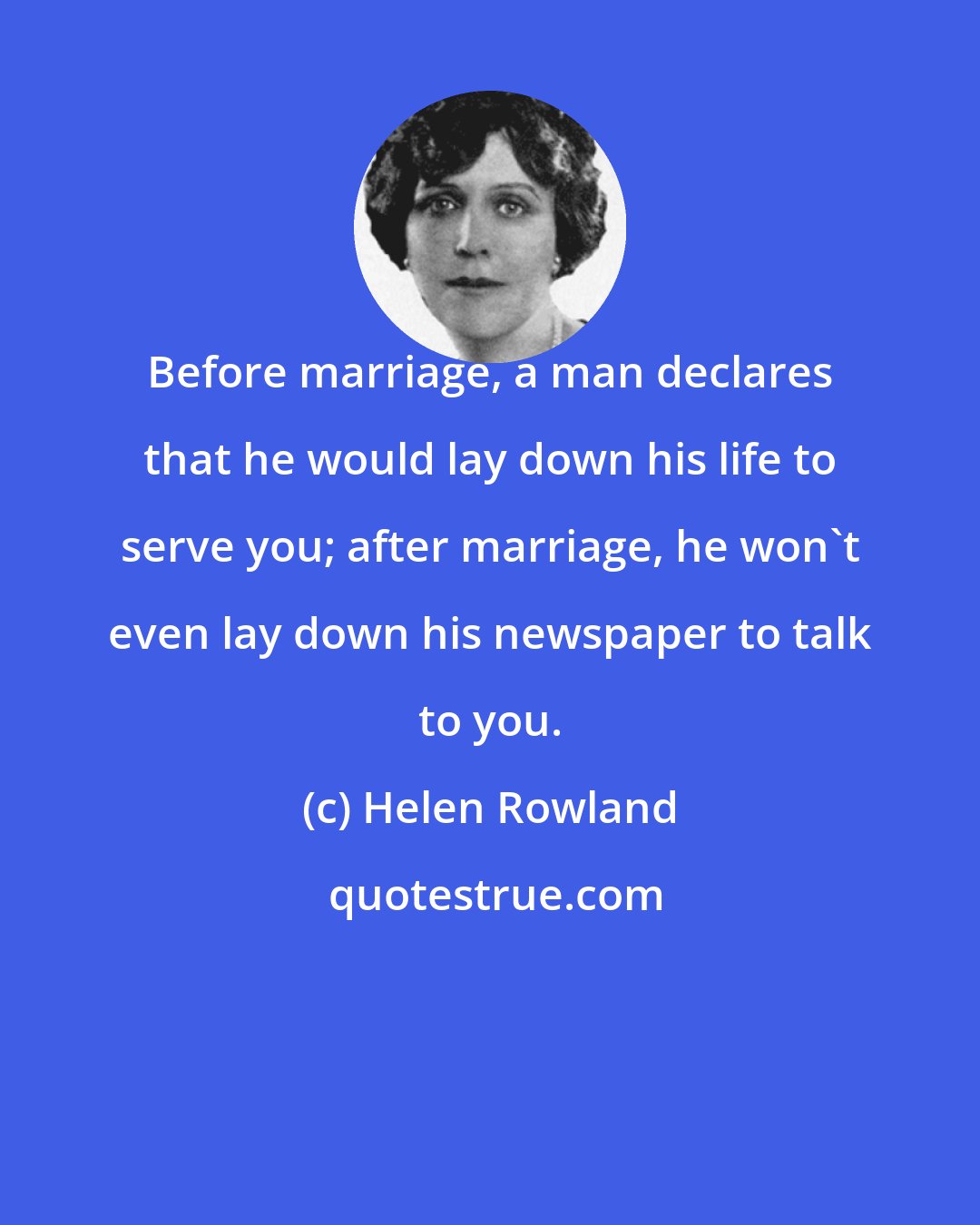 Helen Rowland: Before marriage, a man declares that he would lay down his life to serve you; after marriage, he won't even lay down his newspaper to talk to you.