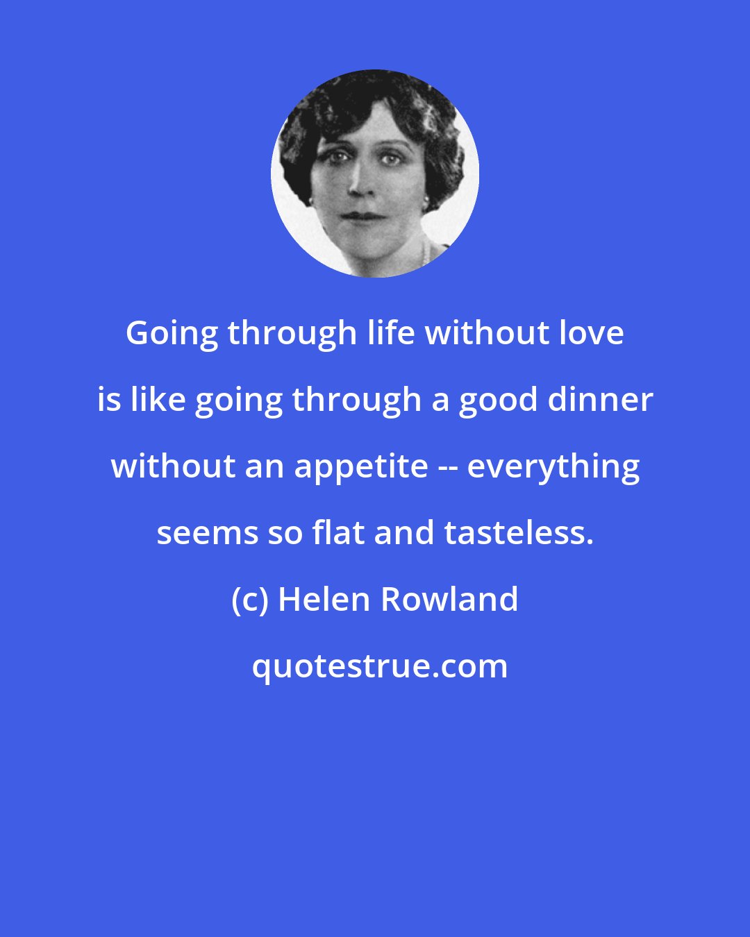 Helen Rowland: Going through life without love is like going through a good dinner without an appetite -- everything seems so flat and tasteless.