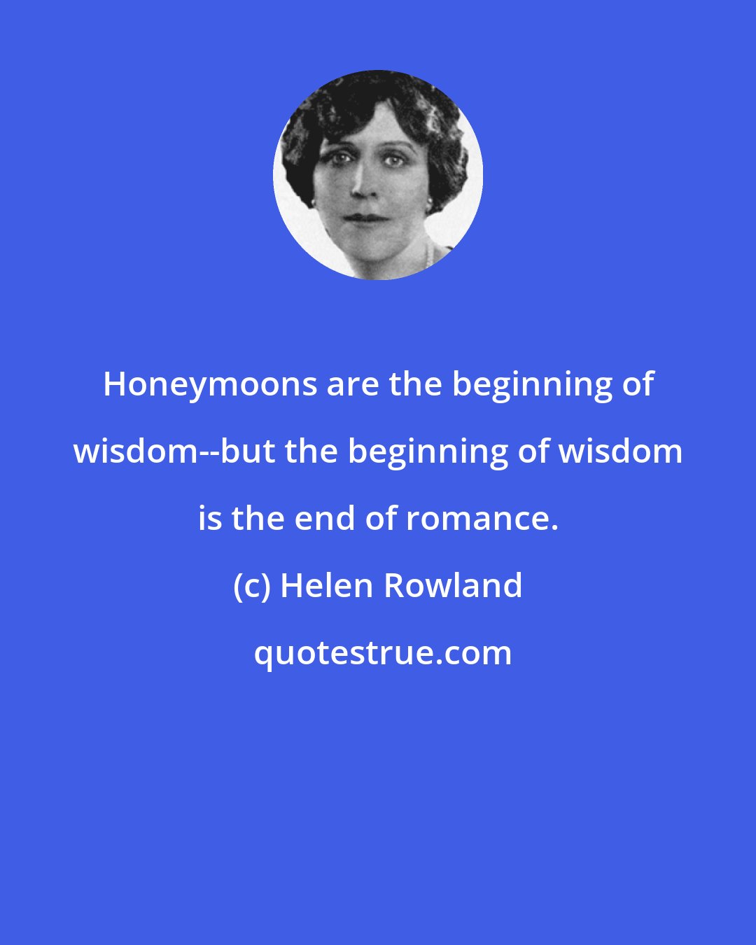 Helen Rowland: Honeymoons are the beginning of wisdom--but the beginning of wisdom is the end of romance.