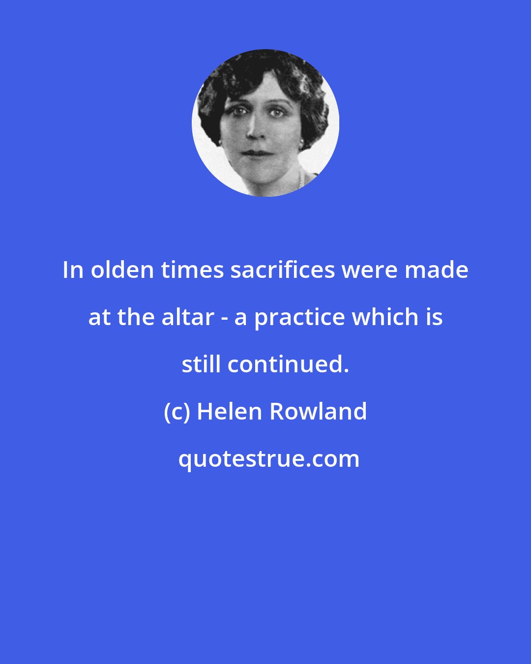 Helen Rowland: In olden times sacrifices were made at the altar - a practice which is still continued.