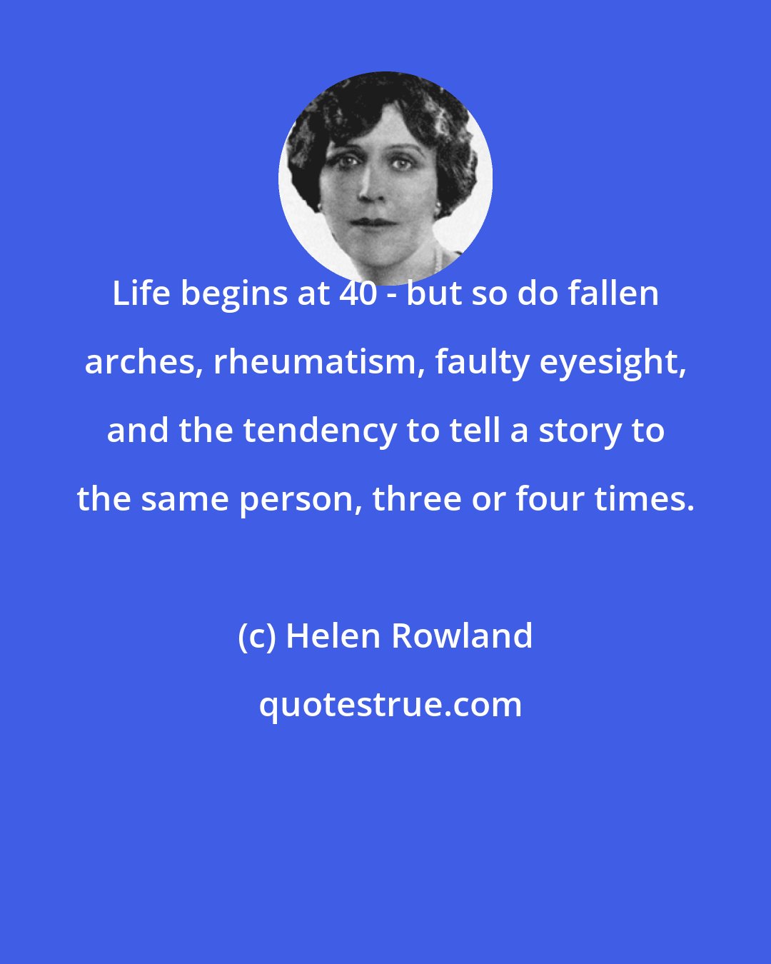 Helen Rowland: Life begins at 40 - but so do fallen arches, rheumatism, faulty eyesight, and the tendency to tell a story to the same person, three or four times.