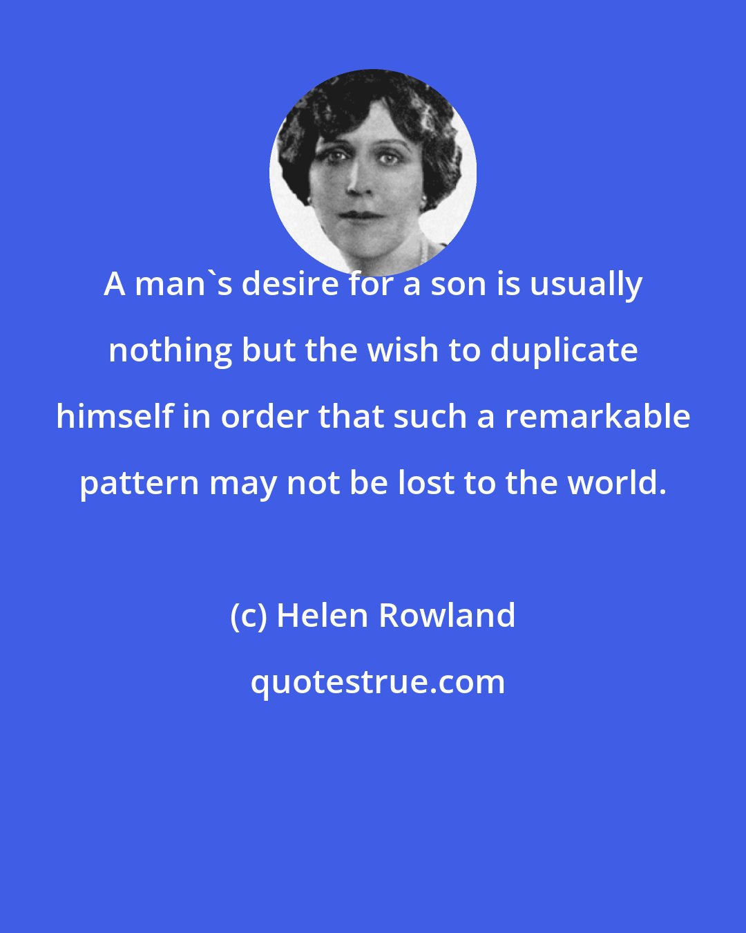 Helen Rowland: A man's desire for a son is usually nothing but the wish to duplicate himself in order that such a remarkable pattern may not be lost to the world.