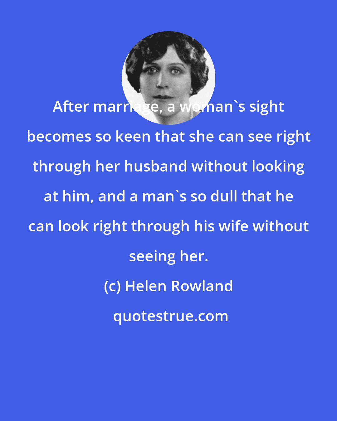 Helen Rowland: After marriage, a woman's sight becomes so keen that she can see right through her husband without looking at him, and a man's so dull that he can look right through his wife without seeing her.