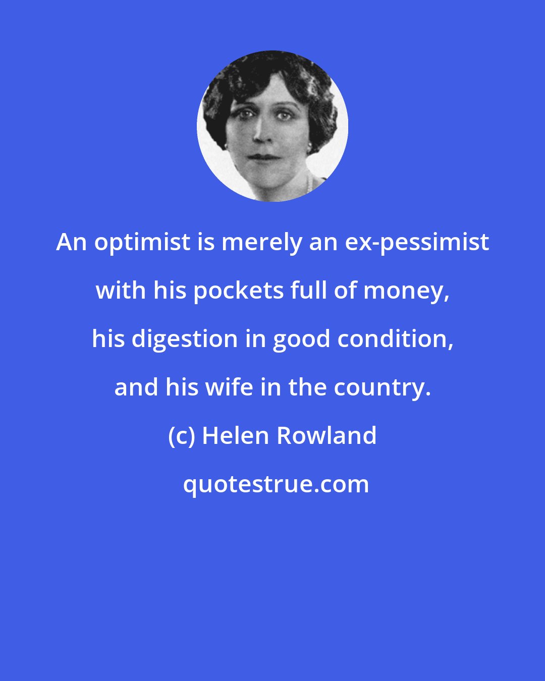 Helen Rowland: An optimist is merely an ex-pessimist with his pockets full of money, his digestion in good condition, and his wife in the country.