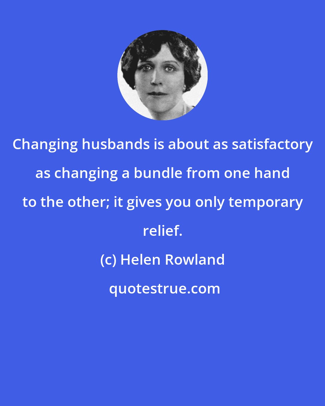 Helen Rowland: Changing husbands is about as satisfactory as changing a bundle from one hand to the other; it gives you only temporary relief.