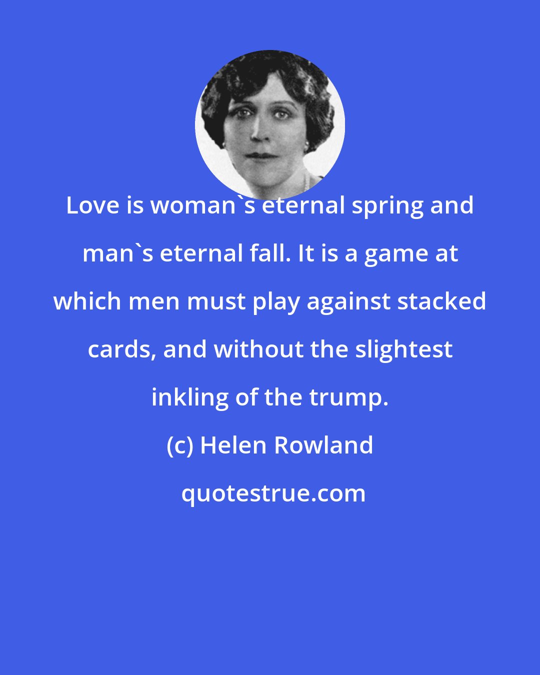 Helen Rowland: Love is woman's eternal spring and man's eternal fall. It is a game at which men must play against stacked cards, and without the slightest inkling of the trump.