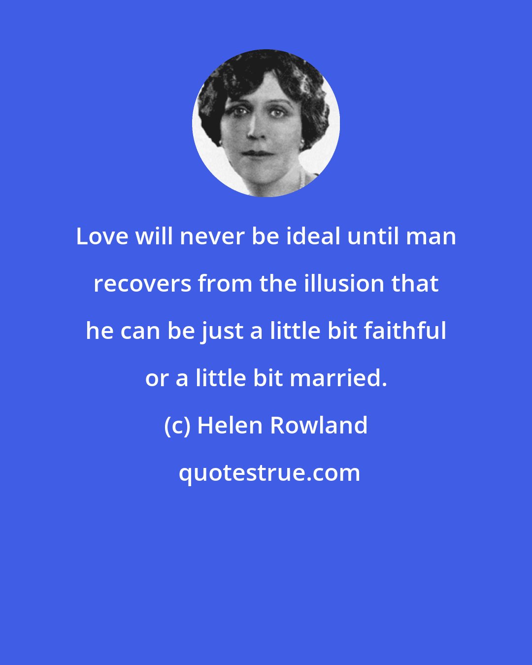 Helen Rowland: Love will never be ideal until man recovers from the illusion that he can be just a little bit faithful or a little bit married.