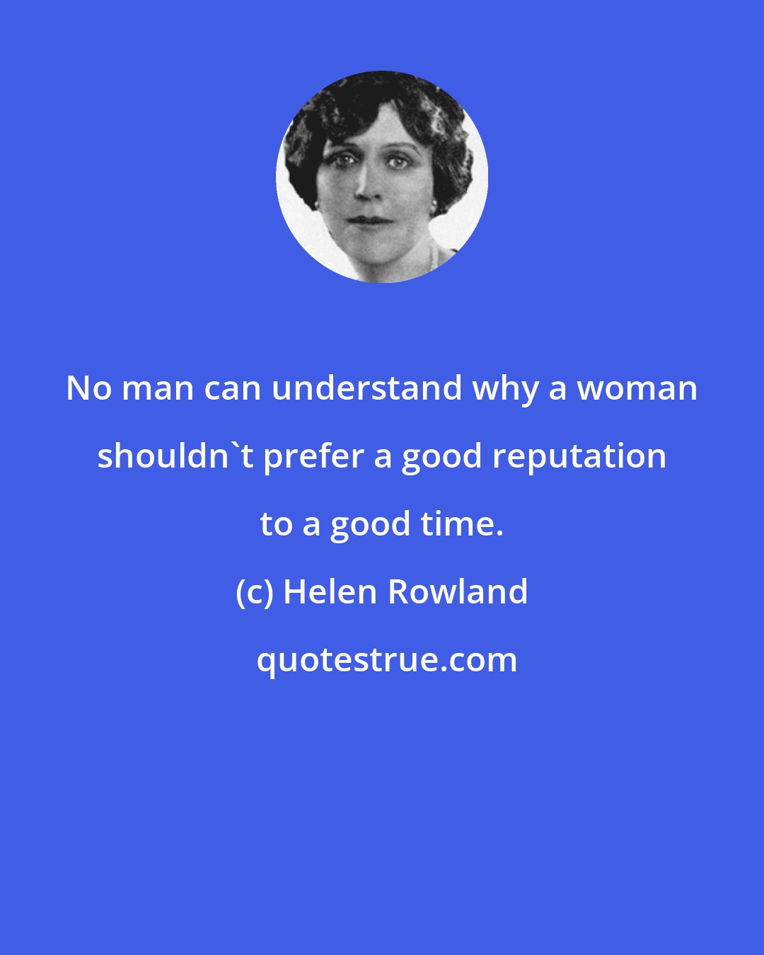 Helen Rowland: No man can understand why a woman shouldn't prefer a good reputation to a good time.