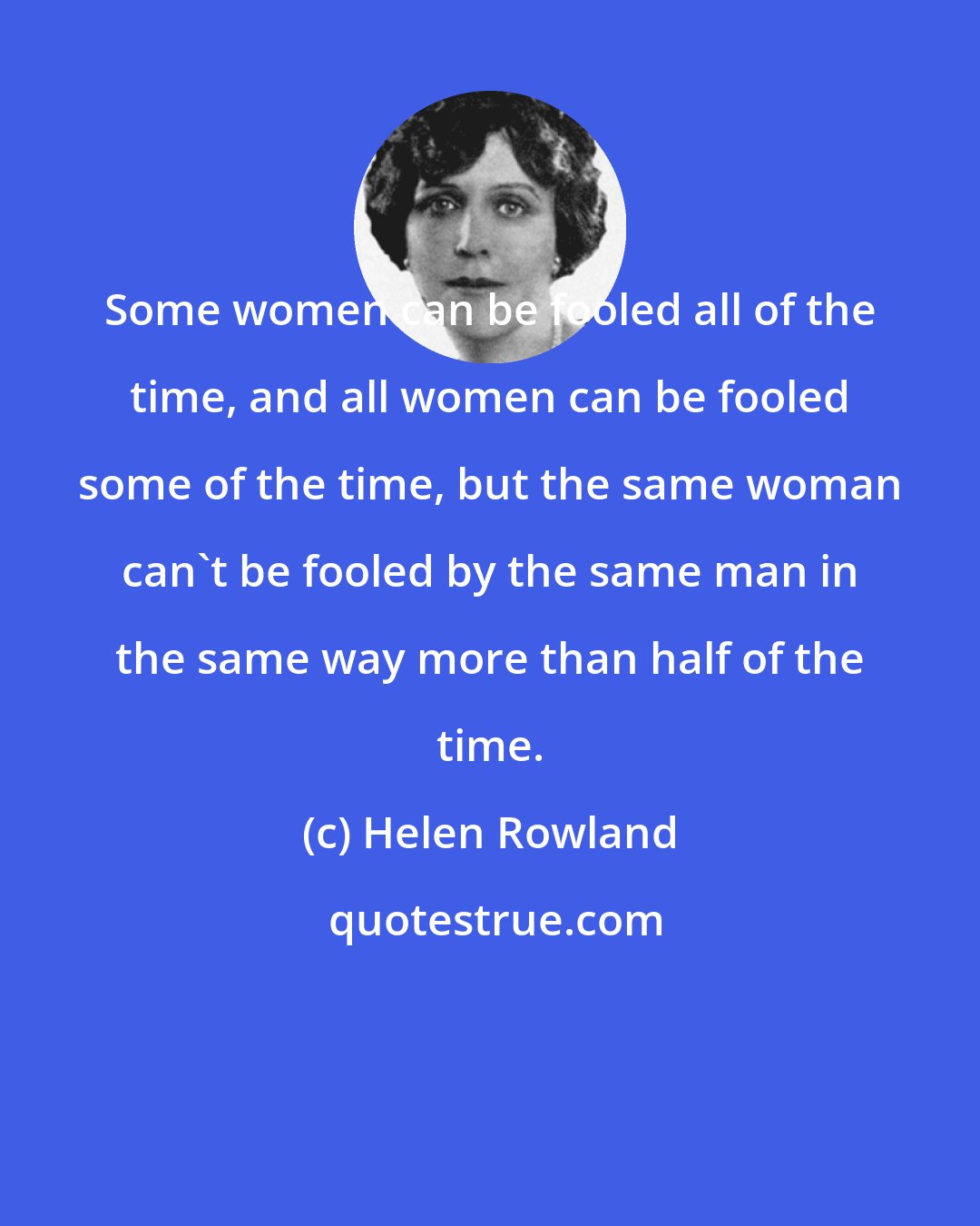 Helen Rowland: Some women can be fooled all of the time, and all women can be fooled some of the time, but the same woman can't be fooled by the same man in the same way more than half of the time.