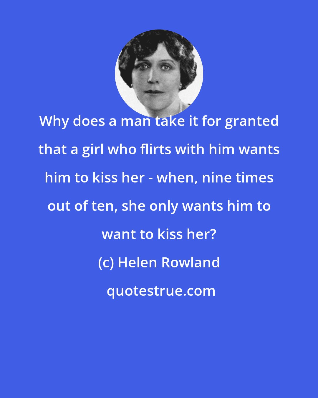 Helen Rowland: Why does a man take it for granted that a girl who flirts with him wants him to kiss her - when, nine times out of ten, she only wants him to want to kiss her?