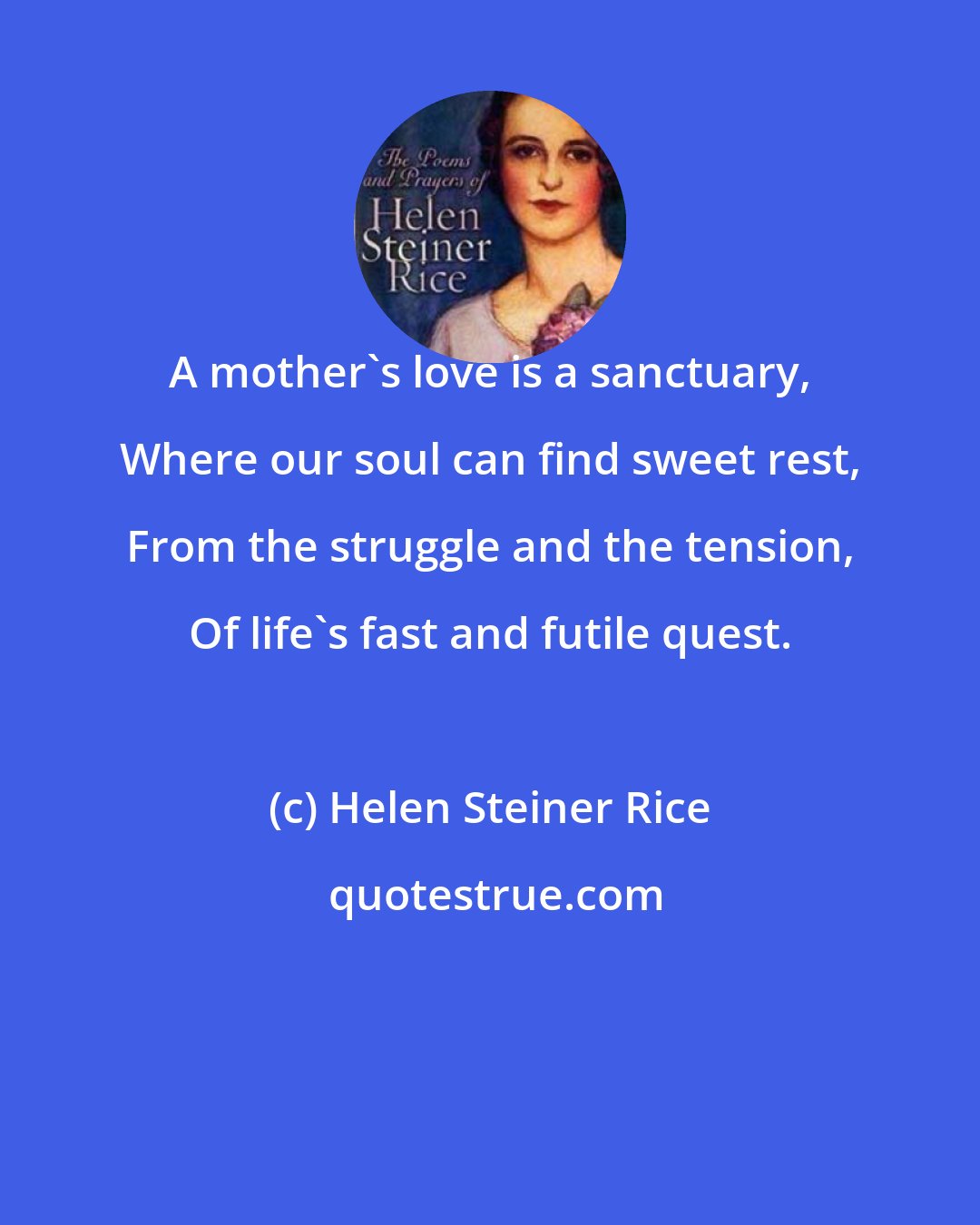 Helen Steiner Rice: A mother's love is a sanctuary, Where our soul can find sweet rest, From the struggle and the tension, Of life's fast and futile quest.