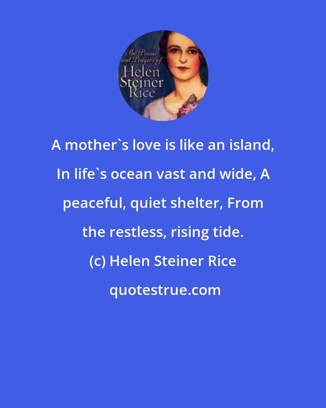 Helen Steiner Rice: A mother's love is like an island, In life's ocean vast and wide, A peaceful, quiet shelter, From the restless, rising tide.