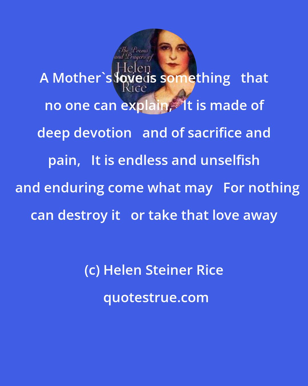 Helen Steiner Rice: A Mother's love is something   that no one can explain,   It is made of deep devotion   and of sacrifice and pain,   It is endless and unselfish   and enduring come what may   For nothing can destroy it   or take that love away