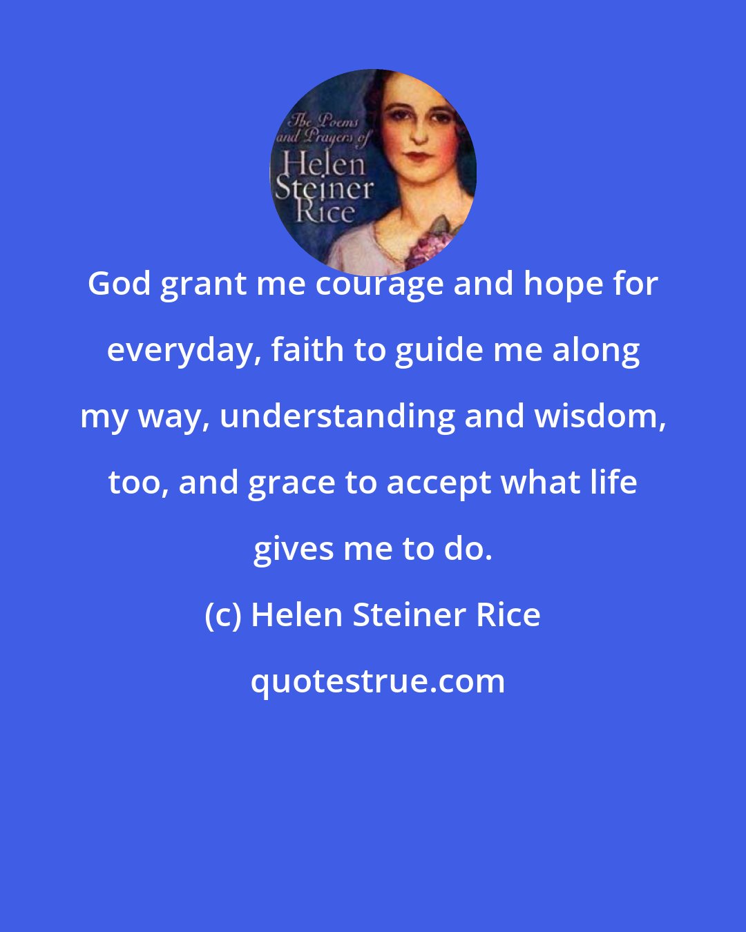 Helen Steiner Rice: God grant me courage and hope for everyday, faith to guide me along my way, understanding and wisdom, too, and grace to accept what life gives me to do.