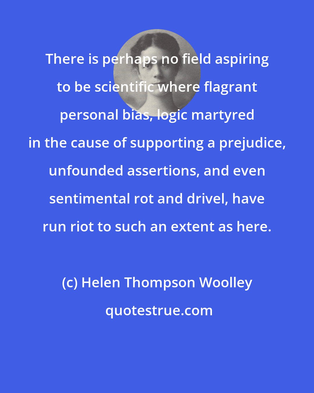 Helen Thompson Woolley: There is perhaps no field aspiring to be scientific where flagrant personal bias, logic martyred in the cause of supporting a prejudice, unfounded assertions, and even sentimental rot and drivel, have run riot to such an extent as here.