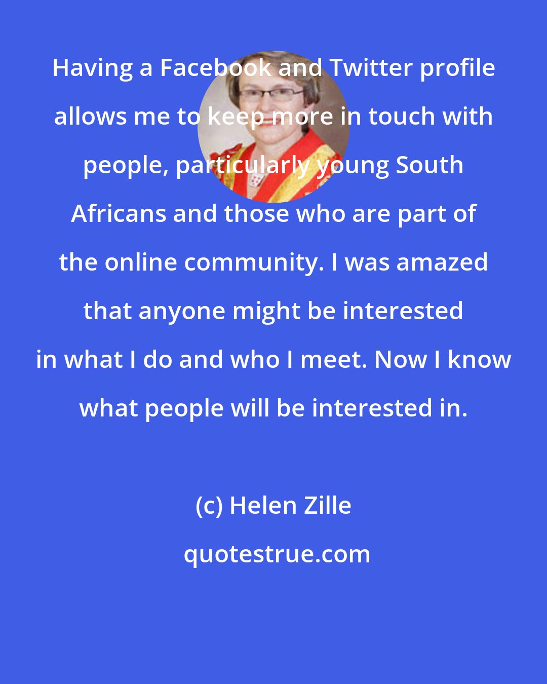 Helen Zille: Having a Facebook and Twitter profile allows me to keep more in touch with people, particularly young South Africans and those who are part of the online community. I was amazed that anyone might be interested in what I do and who I meet. Now I know what people will be interested in.