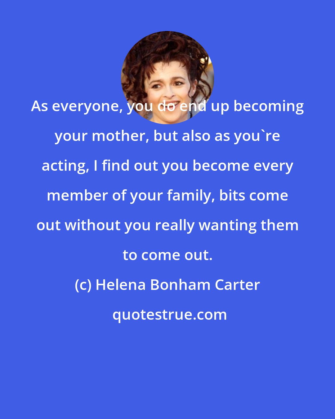 Helena Bonham Carter: As everyone, you do end up becoming your mother, but also as you're acting, I find out you become every member of your family, bits come out without you really wanting them to come out.