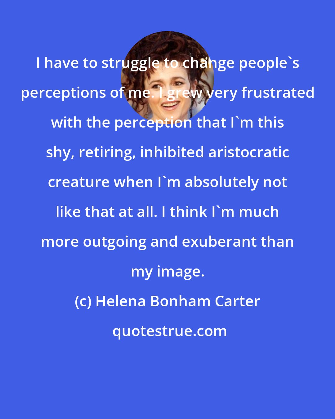 Helena Bonham Carter: I have to struggle to change people's perceptions of me. I grew very frustrated with the perception that I'm this shy, retiring, inhibited aristocratic creature when I'm absolutely not like that at all. I think I'm much more outgoing and exuberant than my image.