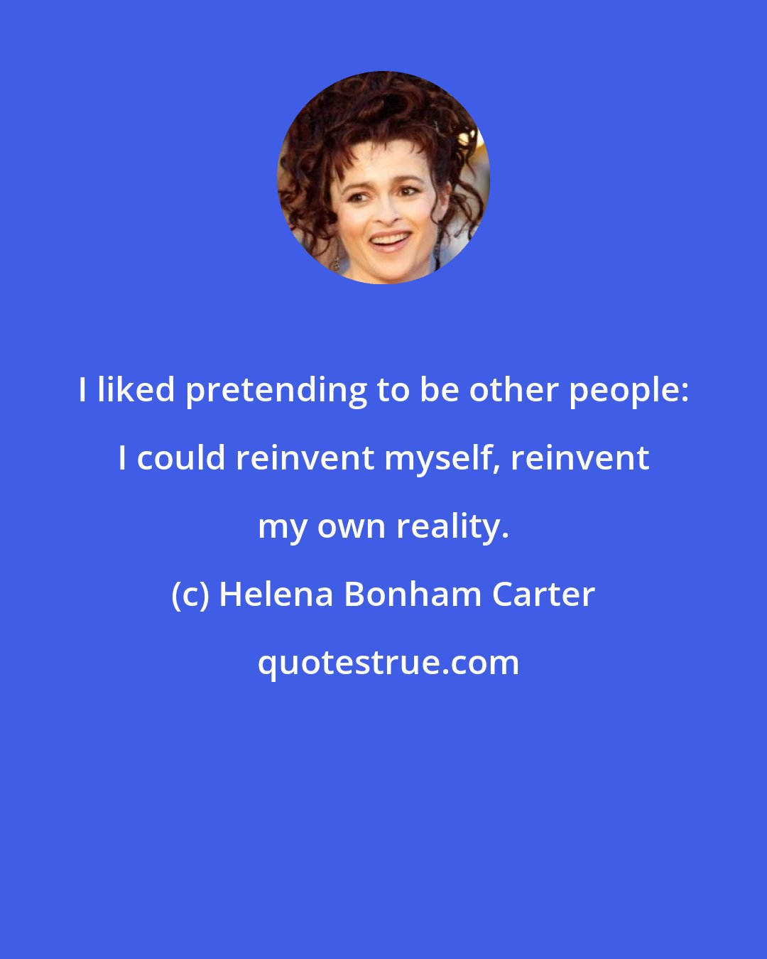 Helena Bonham Carter: I liked pretending to be other people: I could reinvent myself, reinvent my own reality.